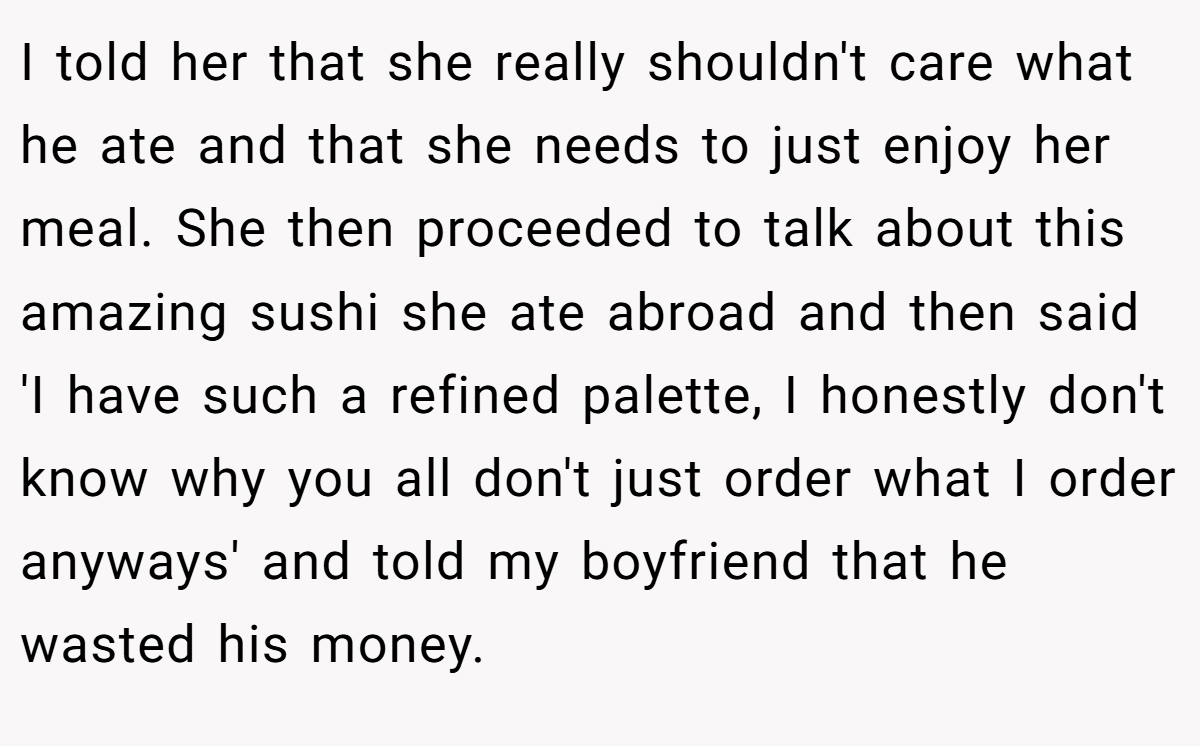 I told her that she really shouldn't care what he ate and that she needs to just enjoy her meal. She then proceeded to talk about this amazing sushi she ate abroad and then said 'I have such a refined palette, I honestly don't know why you all don't just order what I order anyways' and told my boyfriend that he wasted his money.
