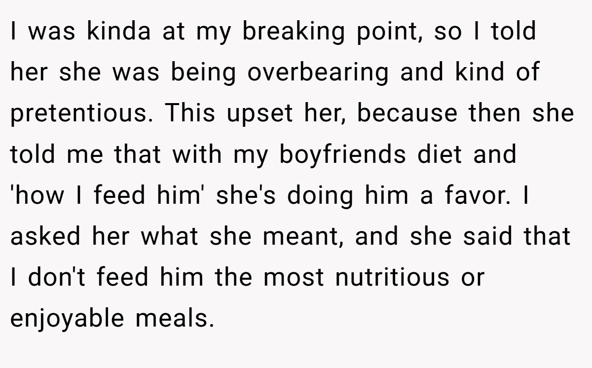 I was kinda at my breaking point, so I told her she was being overbearing and kind of pretentious. This upset her, because then she told me that with my boyfriends diet and 'how I feed him' she's doing him a favor. I asked her what she meant, and she said that I don't feed him the most nutritious or enjoyable meals.