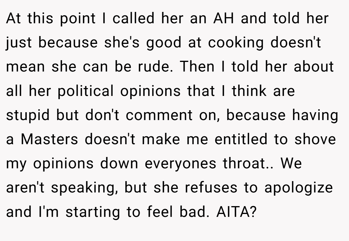 At this point I called her an AH and told her just because she's good at cooking doesn't mean she can be rude. Then I told her about all her political opinions that I think are stupid but don't comment on, because having a Masters doesn't make me entitled to shove my opinions down everyones throat.. We aren't speaking, but she refuses to apologize and I'm starting to feel bad. AITA?