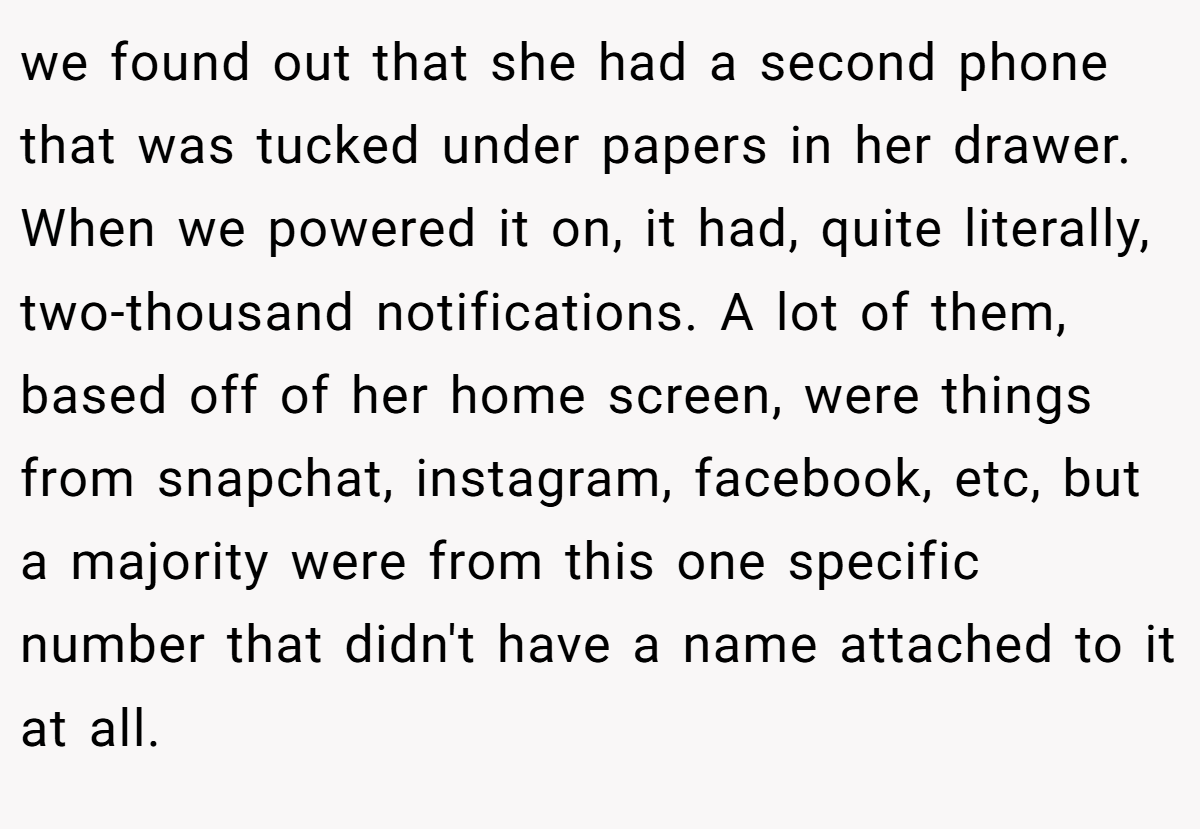 we found out that she had a second phone that was tucked under papers in her drawer. When we powered it on, it had, quite literally, two-thousand notifications. A lot of them, based off of her home screen, were things from snapchat, instagram, facebook, etc, but a majority were from this one specific number that didn't have a name attached to it at all.
