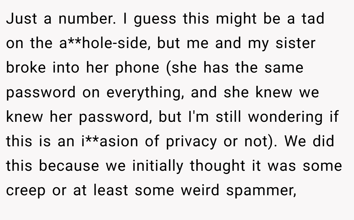 Just a number. I guess this might be a tad on the a**hole-side, but me and my sister broke into her phone (she has the same password on everything, and she knew we knew her password, but I'm still wondering if this is an i**asion of privacy or not). We did this because we initially thought it was some creep or at least some weird spammer,