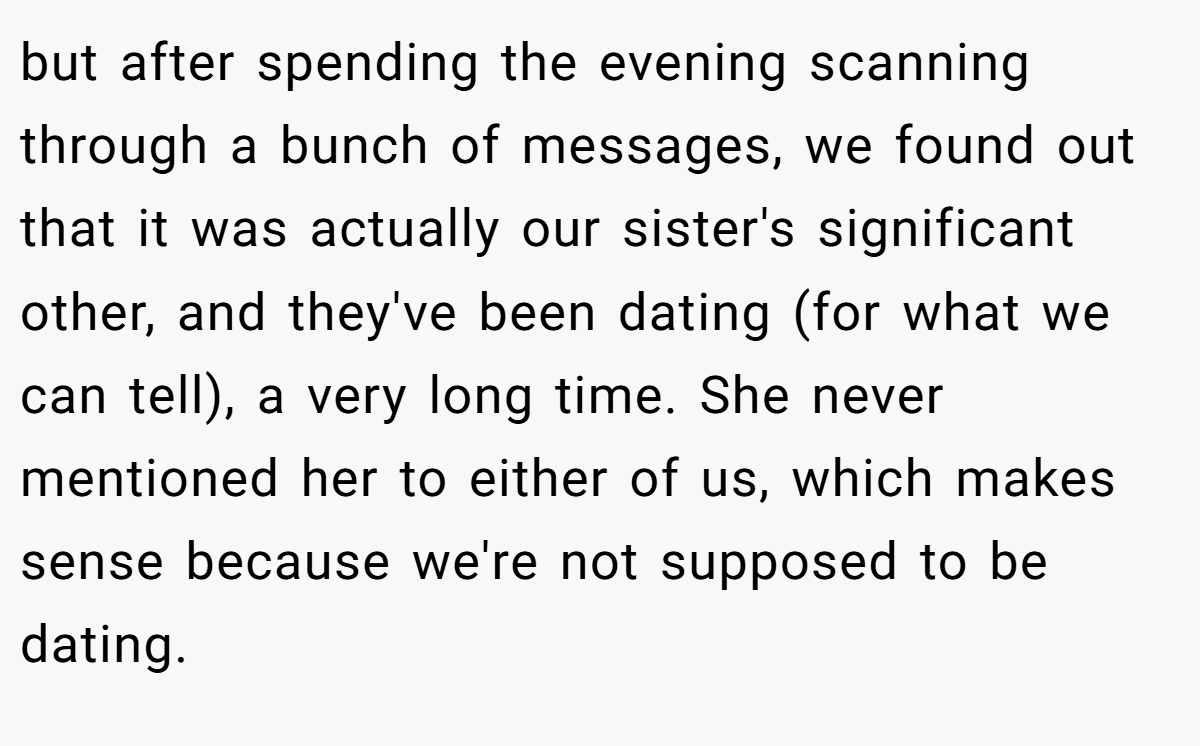 but after spending the evening scanning through a bunch of messages, we found out that it was actually our sister's significant other, and they've been dating (for what we can tell), a very long time. She never mentioned her to either of us, which makes sense because we're not supposed to be dating.