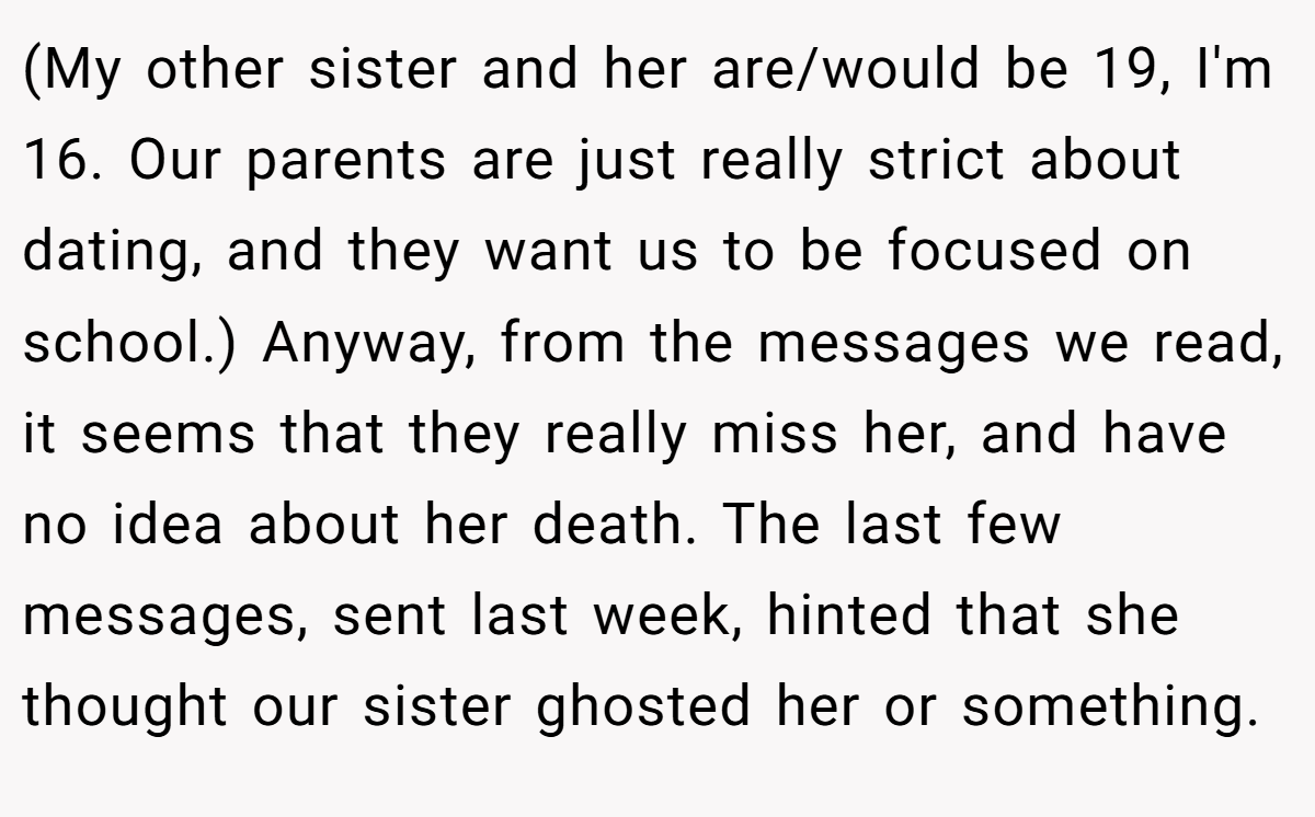 (My other sister and her are/would be 19, I'm 16. Our parents are just really strict about dating, and they want us to be focused on school.) Anyway, from the messages we read, it seems that they really miss her, and have no idea about her death. The last few messages, sent last week, hinted that she thought our sister ghosted her or something.