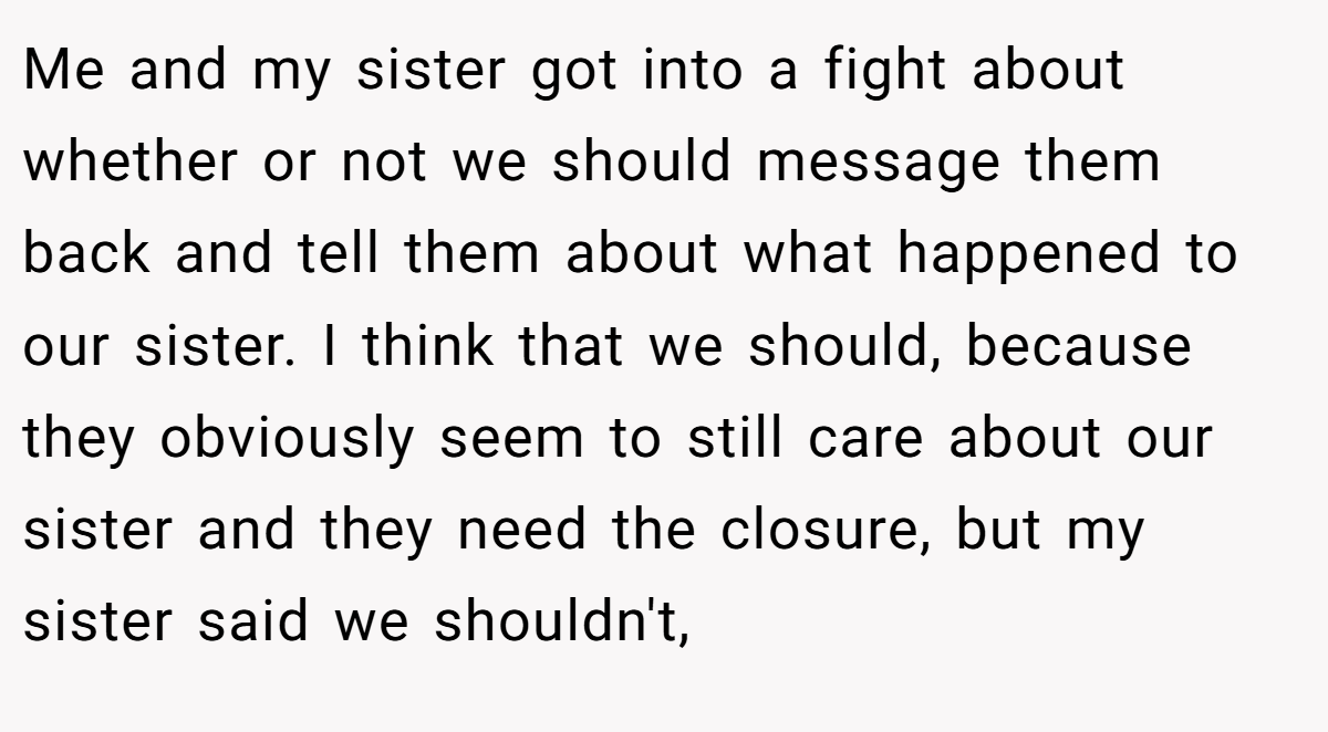 Me and my sister got into a fight about whether or not we should message them back and tell them about what happened to our sister. I think that we should, because they obviously seem to still care about our sister and they need the closure, but my sister said we shouldn't,