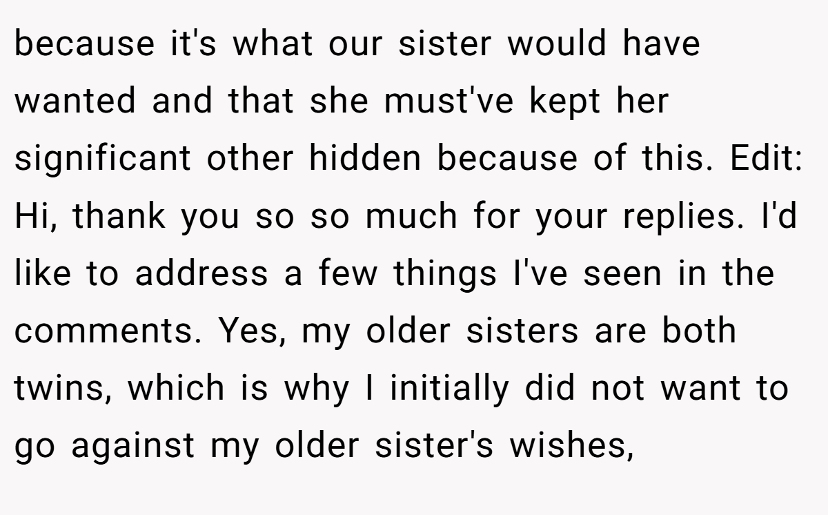 because it's what our sister would have wanted and that she must've kept her significant other hidden because of this. Edit: Hi, thank you so so much for your replies. I'd like to address a few things I've seen in the comments. Yes, my older sisters are both twins, which is why I initially did not want to go against my older sister's wishes,