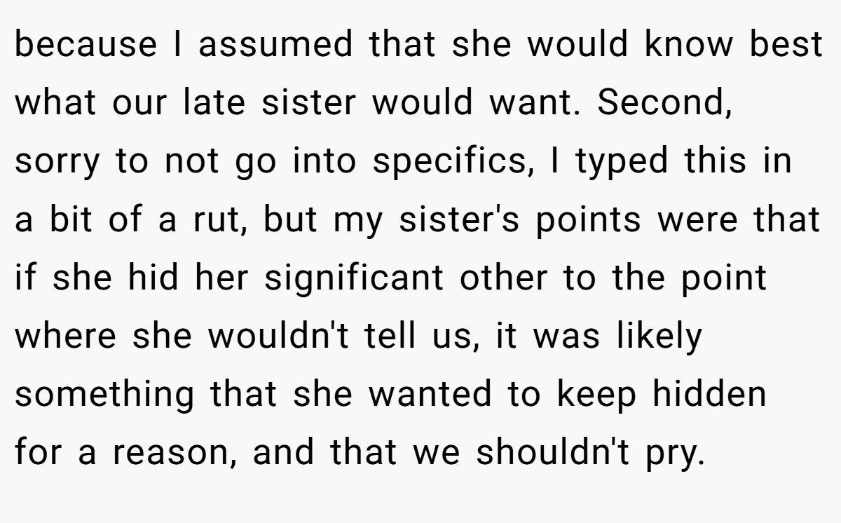 because I assumed that she would know best what our late sister would want. Second, sorry to not go into specifics, I typed this in a bit of a rut, but my sister's points were that if she hid her significant other to the point where she wouldn't tell us, it was likely something that she wanted to keep hidden for a reason, and that we shouldn't pry.