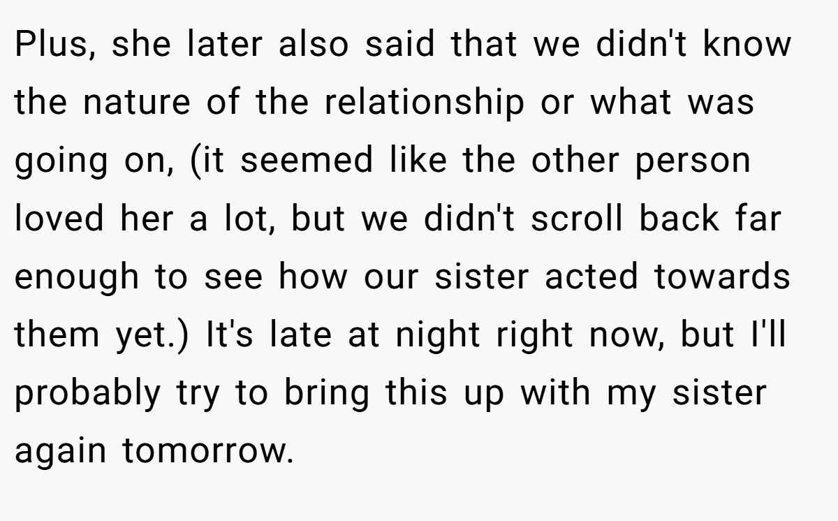 Plus, she later also said that we didn't know the nature of the relationship or what was going on, (it seemed like the other person loved her a lot, but we didn't scroll back far enough to see how our sister acted towards them yet.) It's late at night right now, but I'll probably try to bring this up with my sister again tomorrow.