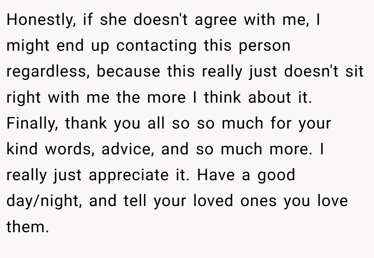 Honestly, if she doesn't agree with me, I might end up contacting this person regardless, because this really just doesn't sit right with me the more I think about it. Finally, thank you all so so much for your kind words, advice, and so much more. I really just appreciate it. Have a good day/night, and tell your loved ones you love them.