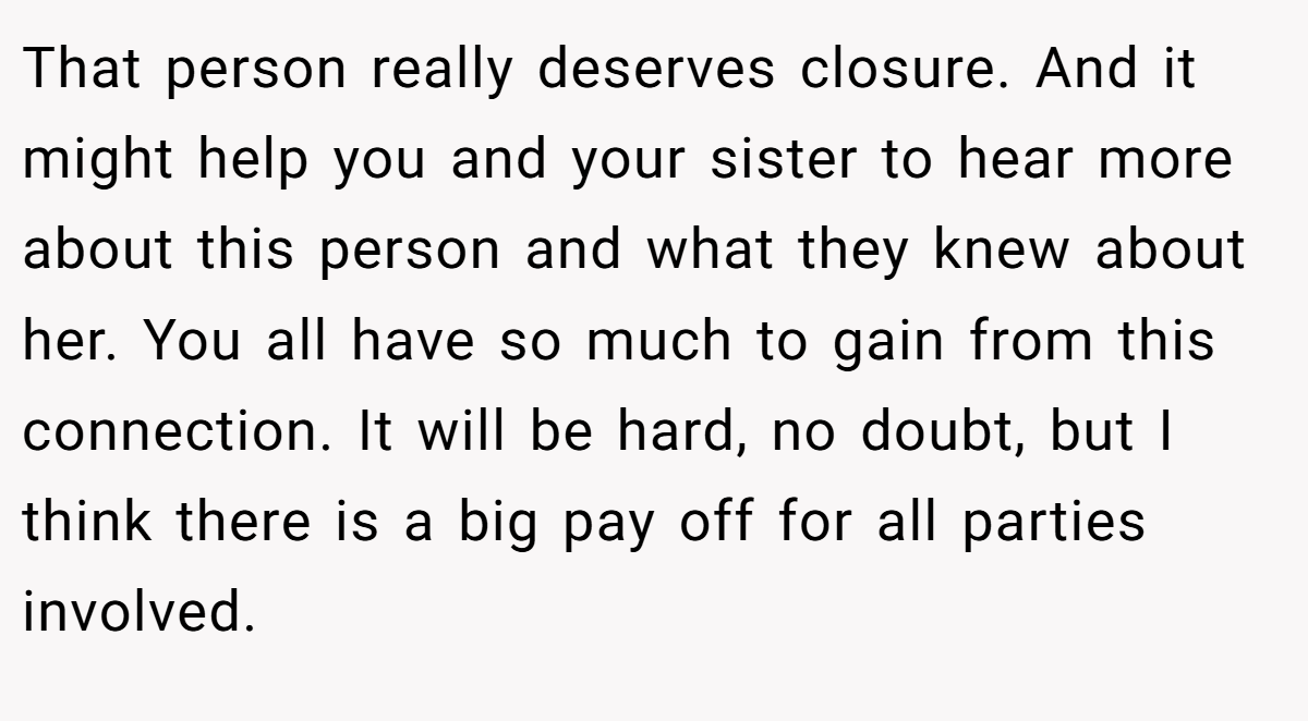 That person really deserves closure. And it might help you and your sister to hear more about this person and what they knew about her. You all have so much to gain from this connection. It will be hard, no doubt, but I think there is a big pay off for all parties involved.