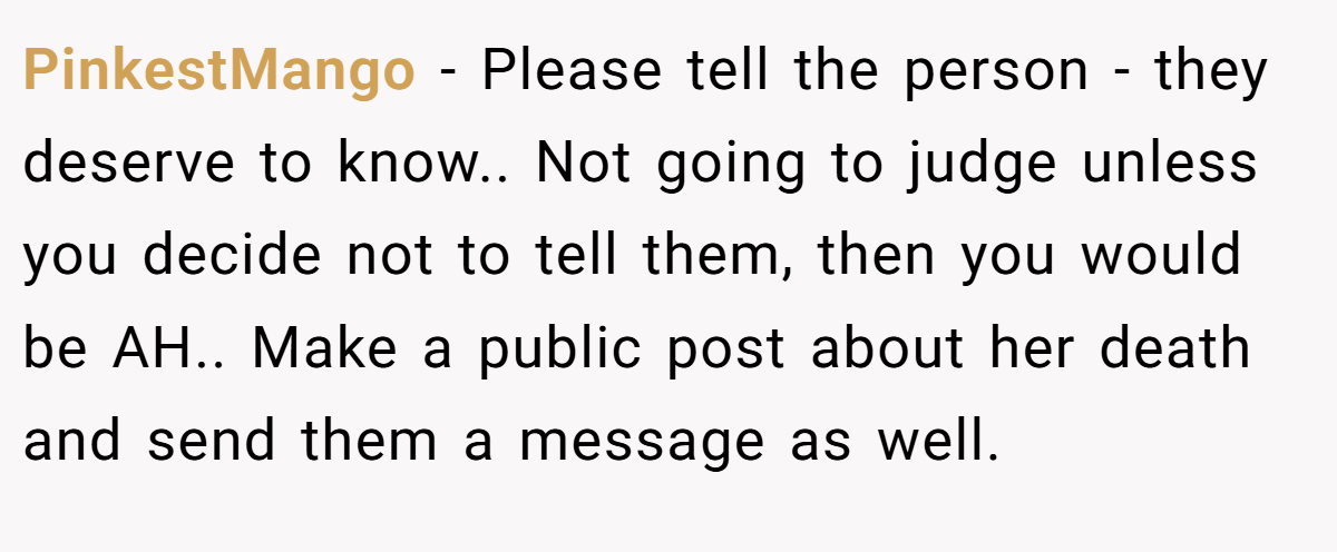 PinkestMango − Please tell the person - they deserve to know.. Not going to judge unless you decide not to tell them, then you would be AH.. Make a public post about her death and send them a message as well.