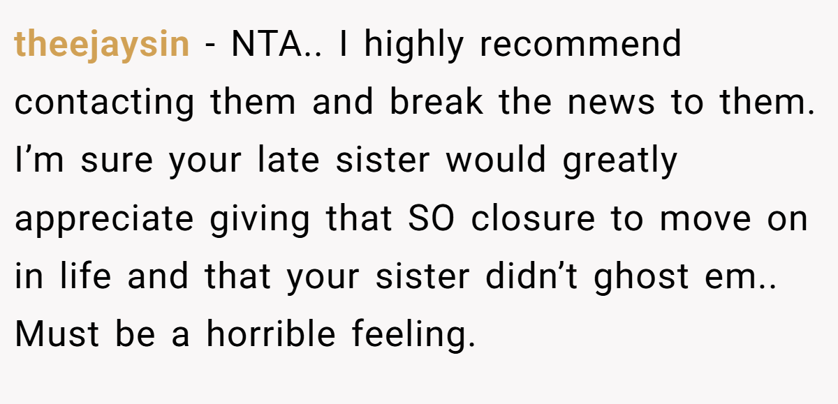 theejaysin − NTA.. I highly recommend contacting them and break the news to them. I’m sure your late sister would greatly appreciate giving that SO closure to move on in life and that your sister didn’t ghost em.. Must be a horrible feeling.