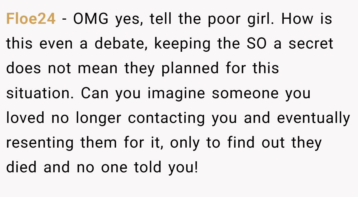 Floe24 − OMG yes, tell the poor girl. How is this even a debate, keeping the SO a secret does not mean they planned for this situation. Can you imagine someone you loved no longer contacting you and eventually resenting them for it, only to find out they died and no one told you!