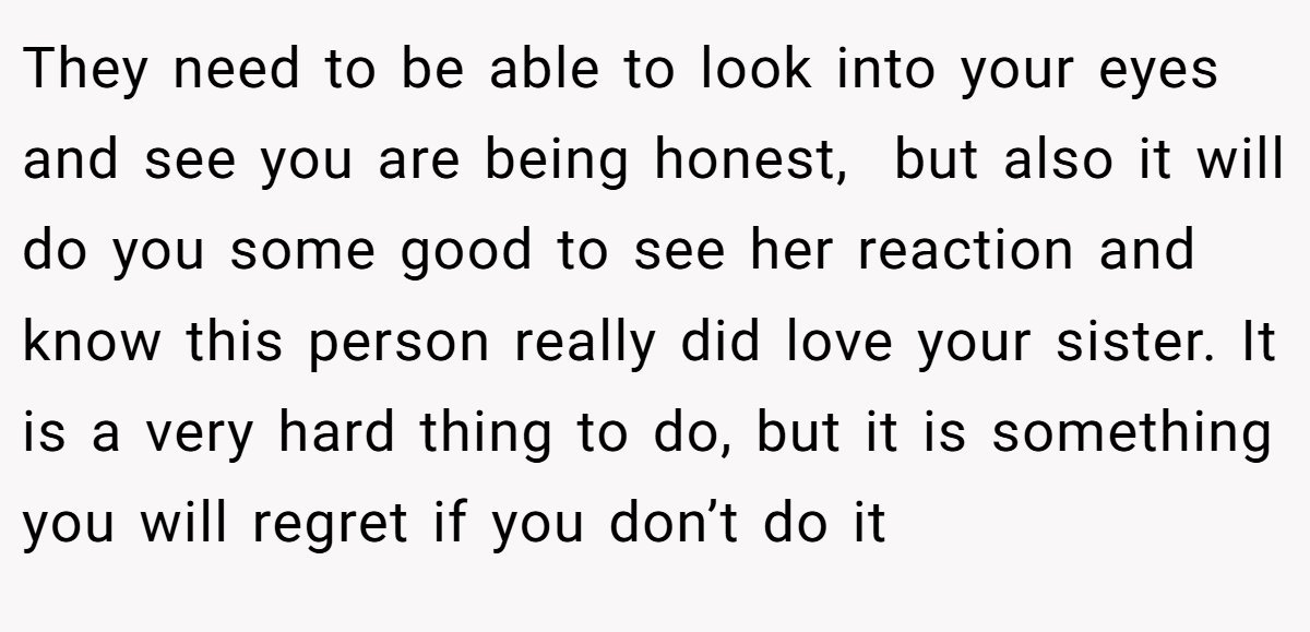 They need to be able to look into your eyes and see you are being honest,  but also it will do you some good to see her reaction and know this person really did love your sister. It is a very hard thing to do, but it is something you will regret if you don’t do it