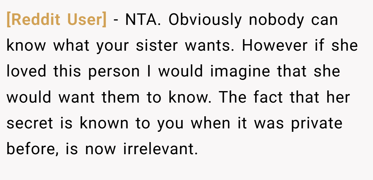 [Reddit User] − NTA. Obviously nobody can know what your sister wants. However if she loved this person I would imagine that she would want them to know. The fact that her secret is known to you when it was private before, is now irrelevant.