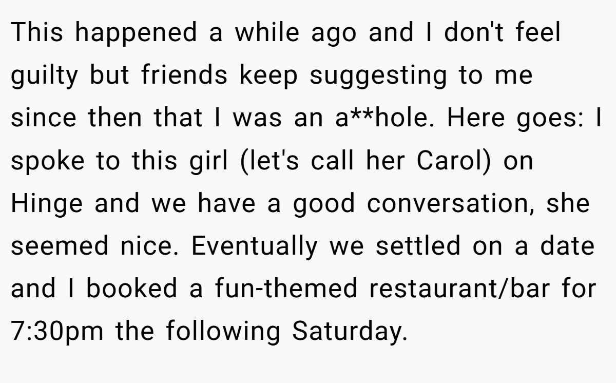 This happened a while ago and I don't feel guilty but friends keep suggesting to me since then that I was an a**hole. Here goes: I spoke to this girl (let's call her Carol) on Hinge and we have a good conversation, she seemed nice. Eventually we settled on a date and I booked a fun-themed restaurant/bar for 7:30pm the following Saturday.