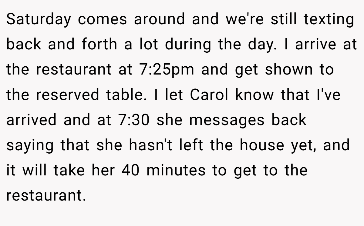 Saturday comes around and we're still texting back and forth a lot during the day. I arrive at the restaurant at 7:25pm and get shown to the reserved table. I let Carol know that I've arrived and at 7:30 she messages back saying that she hasn't left the house yet, and it will take her 40 minutes to get to the restaurant.