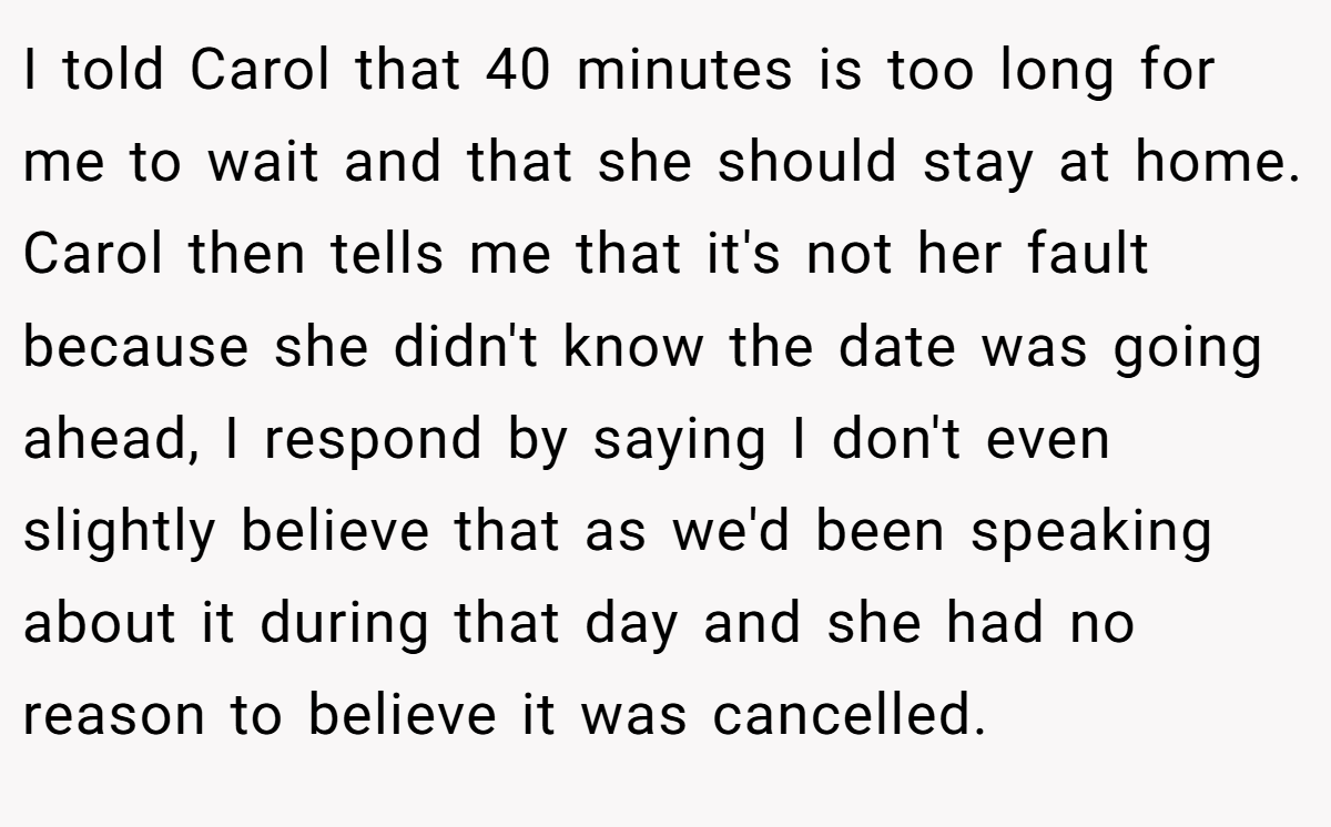 I told Carol that 40 minutes is too long for me to wait and that she should stay at home. Carol then tells me that it's not her fault because she didn't know the date was going ahead, I respond by saying I don't even slightly believe that as we'd been speaking about it during that day and she had no reason to believe it was cancelled.