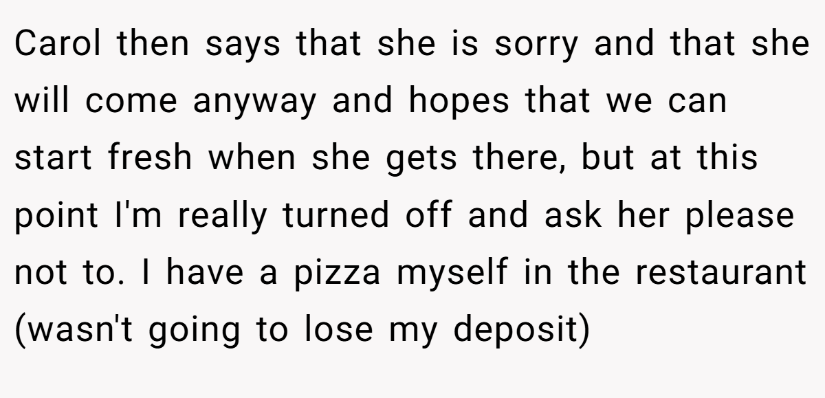 Carol then says that she is sorry and that she will come anyway and hopes that we can start fresh when she gets there, but at this point I'm really turned off and ask her please not to. I have a pizza myself in the restaurant (wasn't going to lose my deposit)