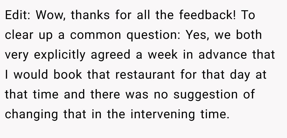 Edit: Wow, thanks for all the feedback! To clear up a common question: Yes, we both very explicitly agreed a week in advance that I would book that restaurant for that day at that time and there was no suggestion of changing that in the intervening time.
