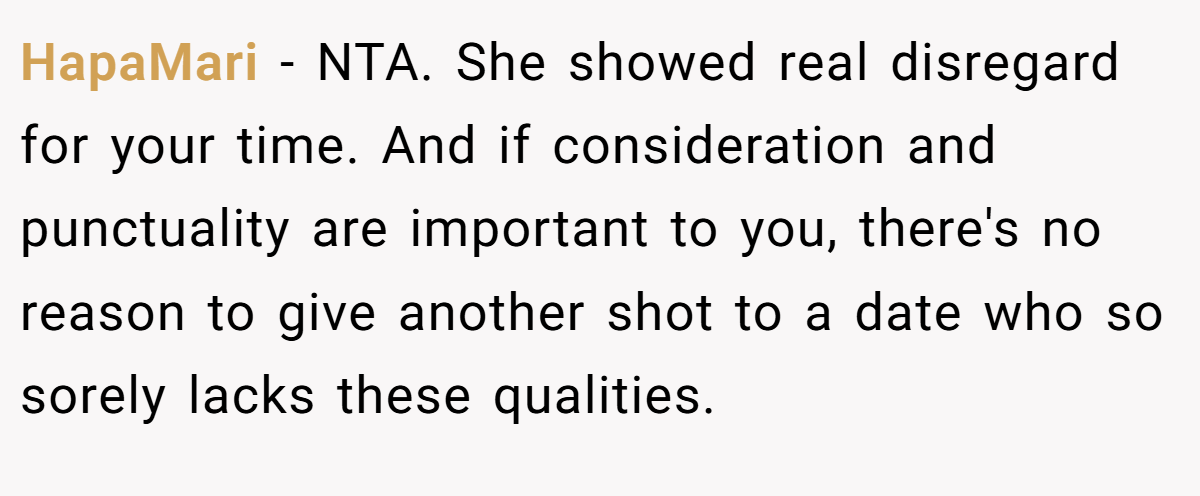 HapaMari - NTA. She showed real disregard for your time. And if consideration and punctuality are important to you, there's no reason to give another shot to a date who so sorely lacks these qualities.