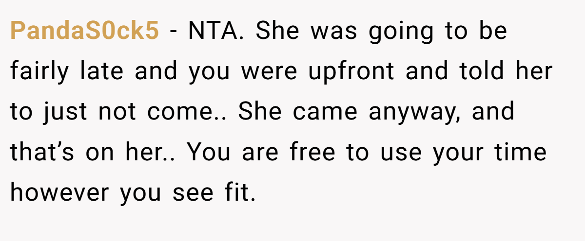 PandaS0ck5 - NTA. She was going to be fairly late and you were upfront and told her to just not come.. She came anyway, and that’s on her.. You are free to use your time however you see fit.
