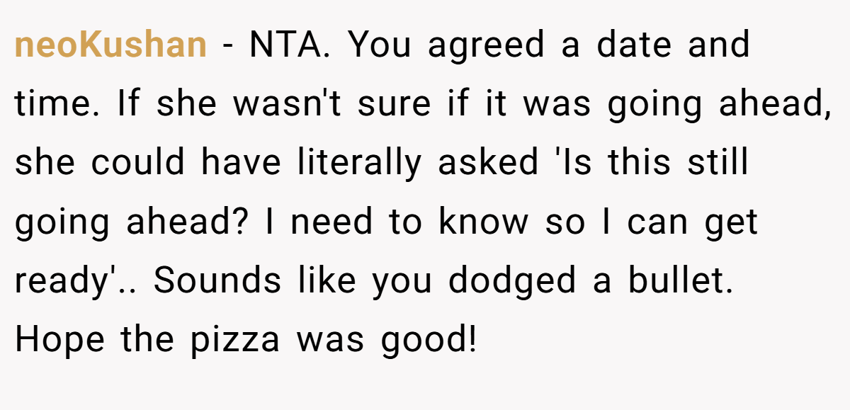 neoKushan - NTA. You agreed a date and time. If she wasn't sure if it was going ahead, she could have literally asked 'Is this still going ahead? I need to know so I can get ready'.. Sounds like you dodged a bullet. Hope the pizza was good!