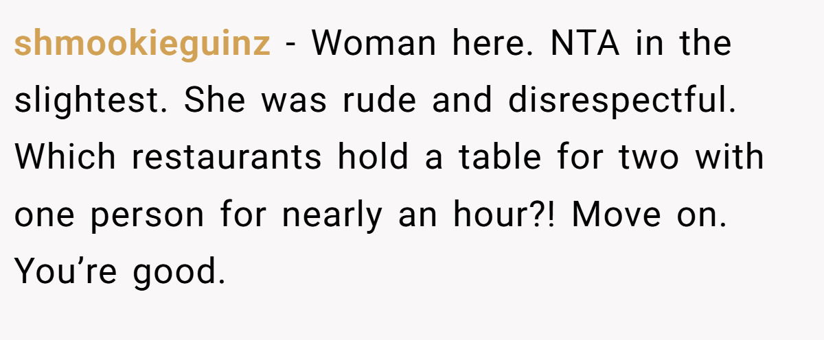 shmookieguinz - Woman here. NTA in the slightest. She was rude and disrespectful. Which restaurants hold a table for two with one person for nearly an hour?! Move on. You’re good.