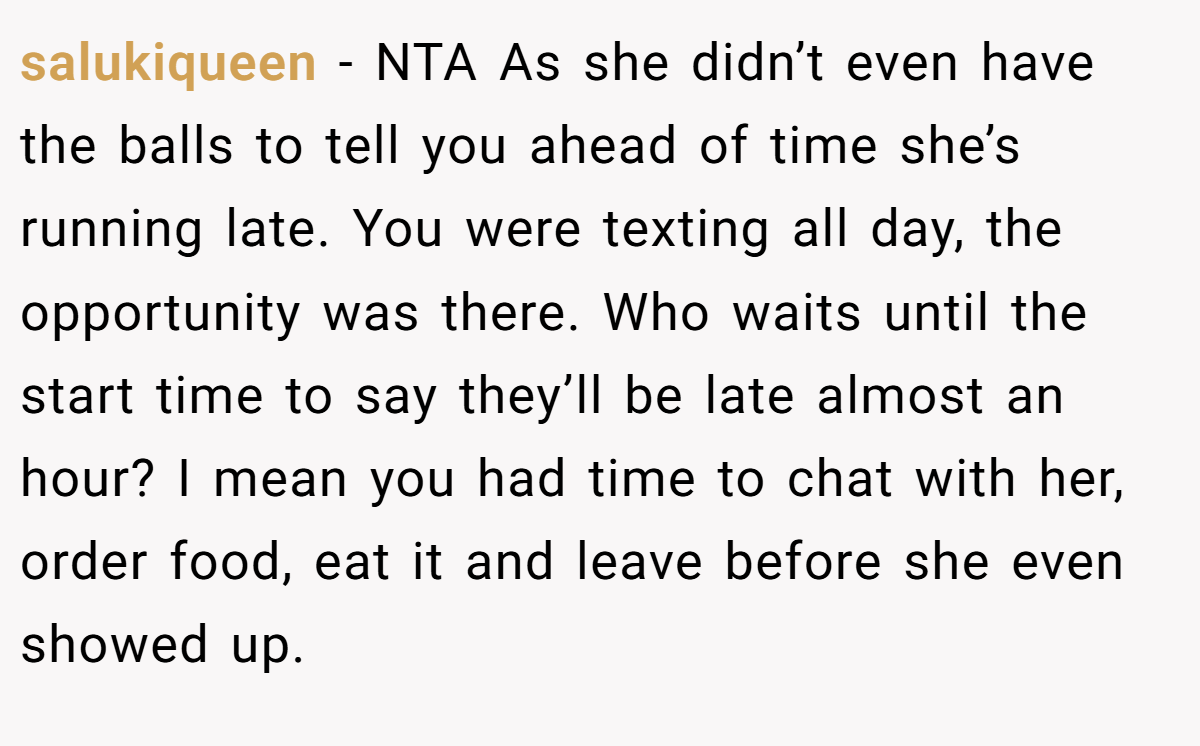 salukiqueen - NTA As she didn’t even have the balls to tell you ahead of time she’s running late. You were texting all day, the opportunity was there. Who waits until the start time to say they’ll be late almost an hour? I mean you had time to chat with her, order food, eat it and leave before she even showed up.
