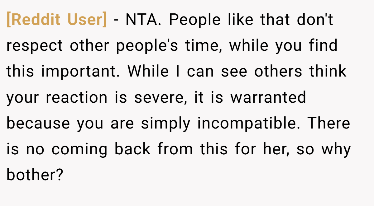 [Reddit User] - NTA. People like that don't respect other people's time, while you find this important. While I can see others think your reaction is severe, it is warranted because you are simply incompatible. There is no coming back from this for her, so why bother?