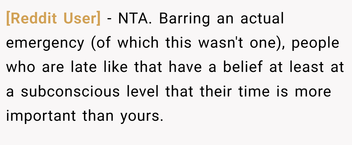 [Reddit User] - NTA. Barring an actual emergency (of which this wasn't one), people who are late like that have a belief at least at a subconscious level that their time is more important than yours.