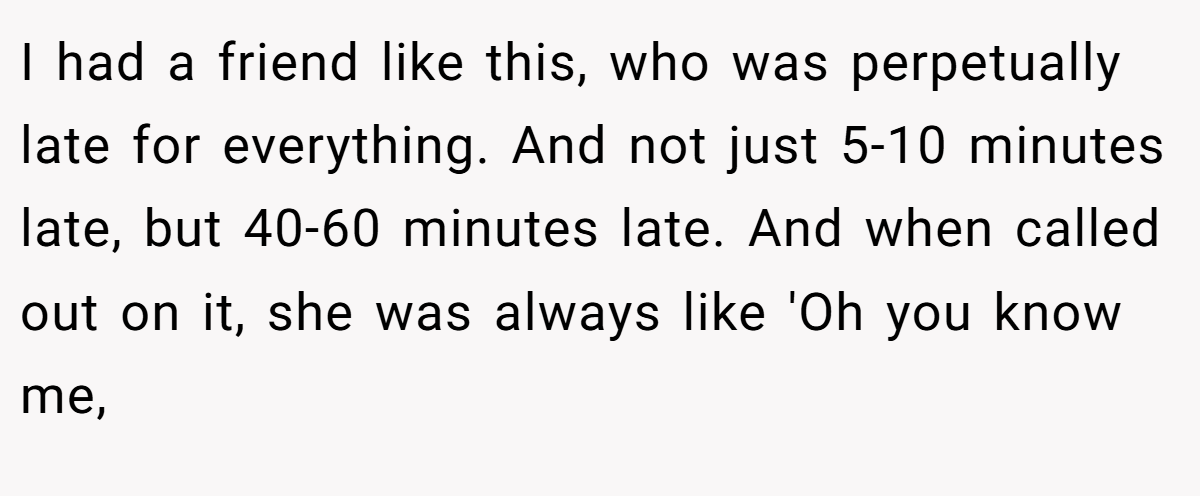 I had a friend like this, who was perpetually late for everything. And not just 5-10 minutes late, but 40-60 minutes late. And when called out on it, she was always like 'Oh you know me,