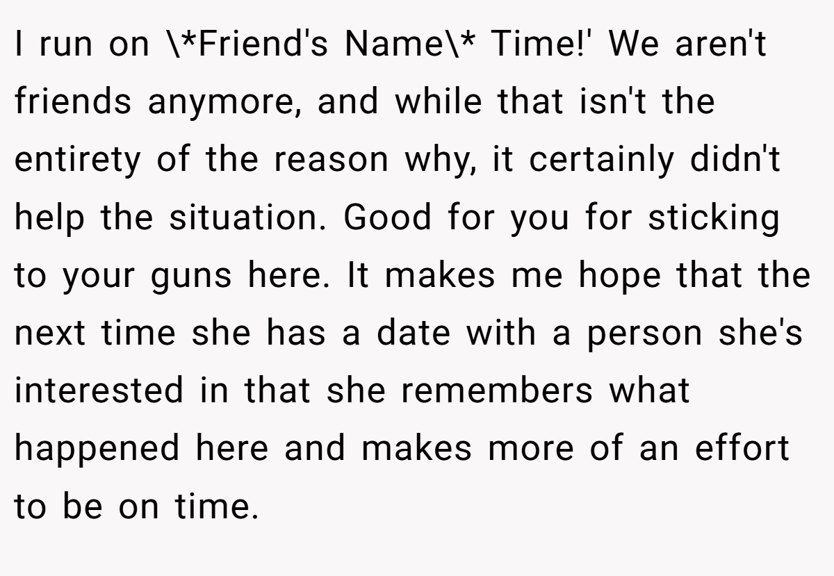 I run on \*Friend's Name\* Time!' We aren't friends anymore, and while that isn't the entirety of the reason why, it certainly didn't help the situation. Good for you for sticking to your guns here. It makes me hope that the next time she has a date with a person she's interested in that she remembers what happened here and makes more of an effort to be on time.