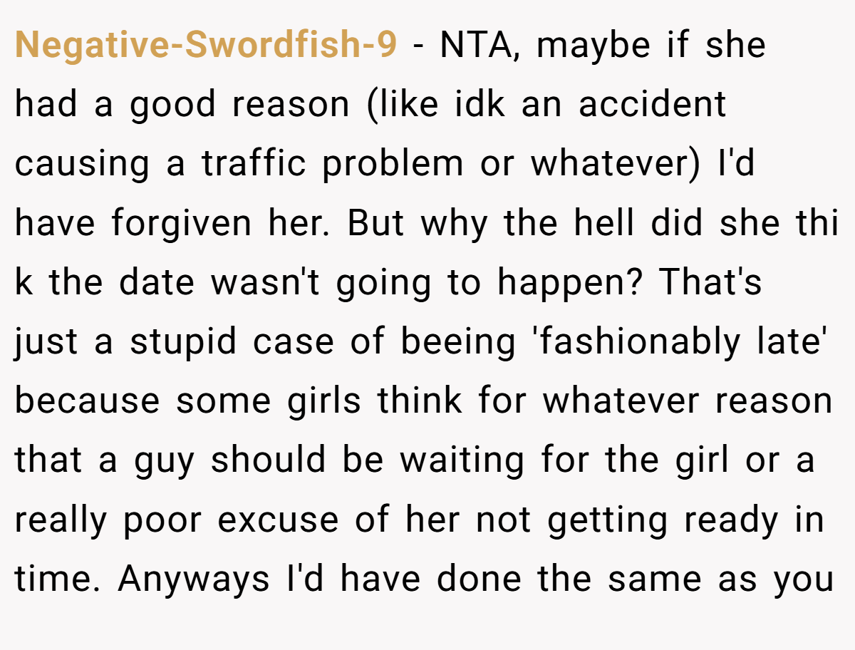 Negative-Swordfish-9 - NTA, maybe if she had a good reason (like idk an accident causing a traffic problem or whatever) I'd have forgiven her. But why the hell did she thi k the date wasn't going to happen? That's just a stupid case of beeing 'fashionably late' because some girls think for whatever reason that a guy should be waiting for the girl or a really poor excuse of her not getting ready in time. Anyways I'd have done the same as you