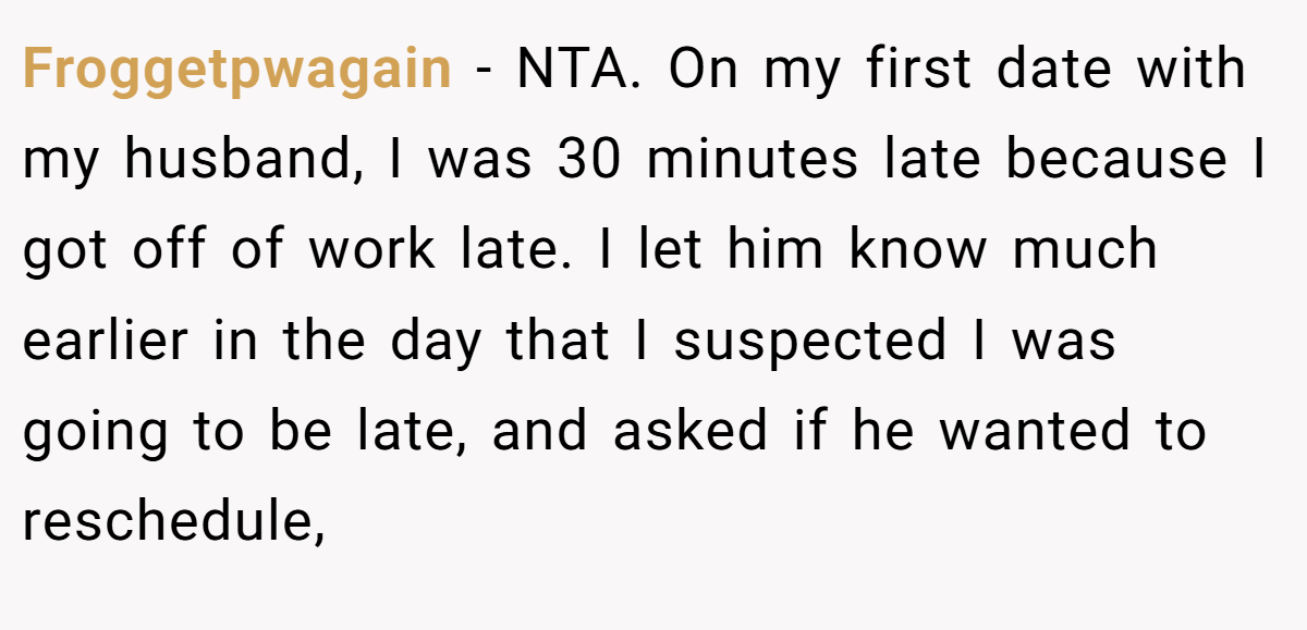 Froggetpwagain - NTA. On my first date with my husband, I was 30 minutes late because I got off of work late. I let him know much earlier in the day that I suspected I was going to be late, and asked if he wanted to reschedule,