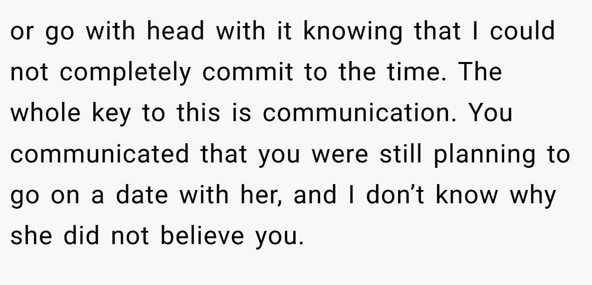 or go with head with it knowing that I could not completely commit to the time. The whole key to this is communication. You communicated that you were still planning to go on a date with her, and I don’t know why she did not believe you.
