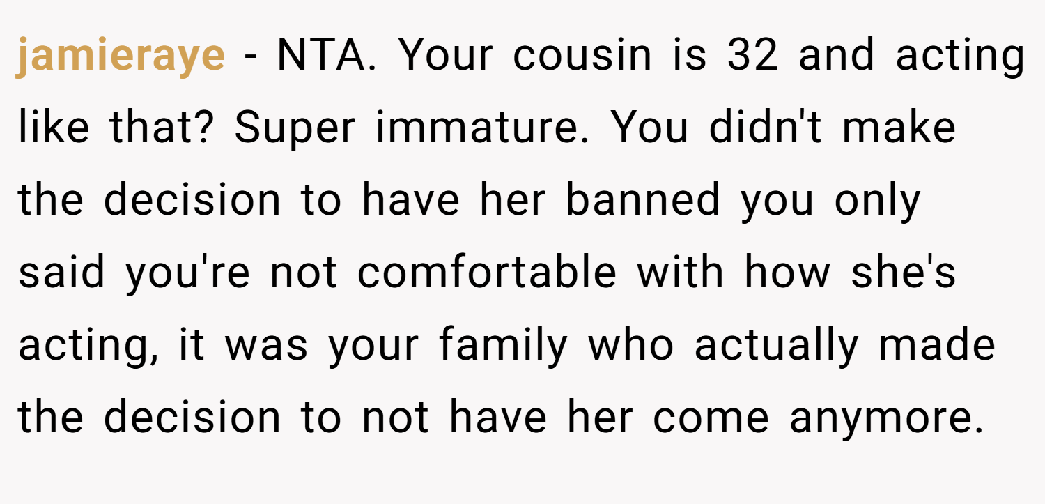 jamieraye − NTA. Your cousin is 32 and acting like that? Super immature. You didn't make the decision to have her banned you only said you're not comfortable with how she's acting, it was your family who actually made the decision to not have her come anymore.