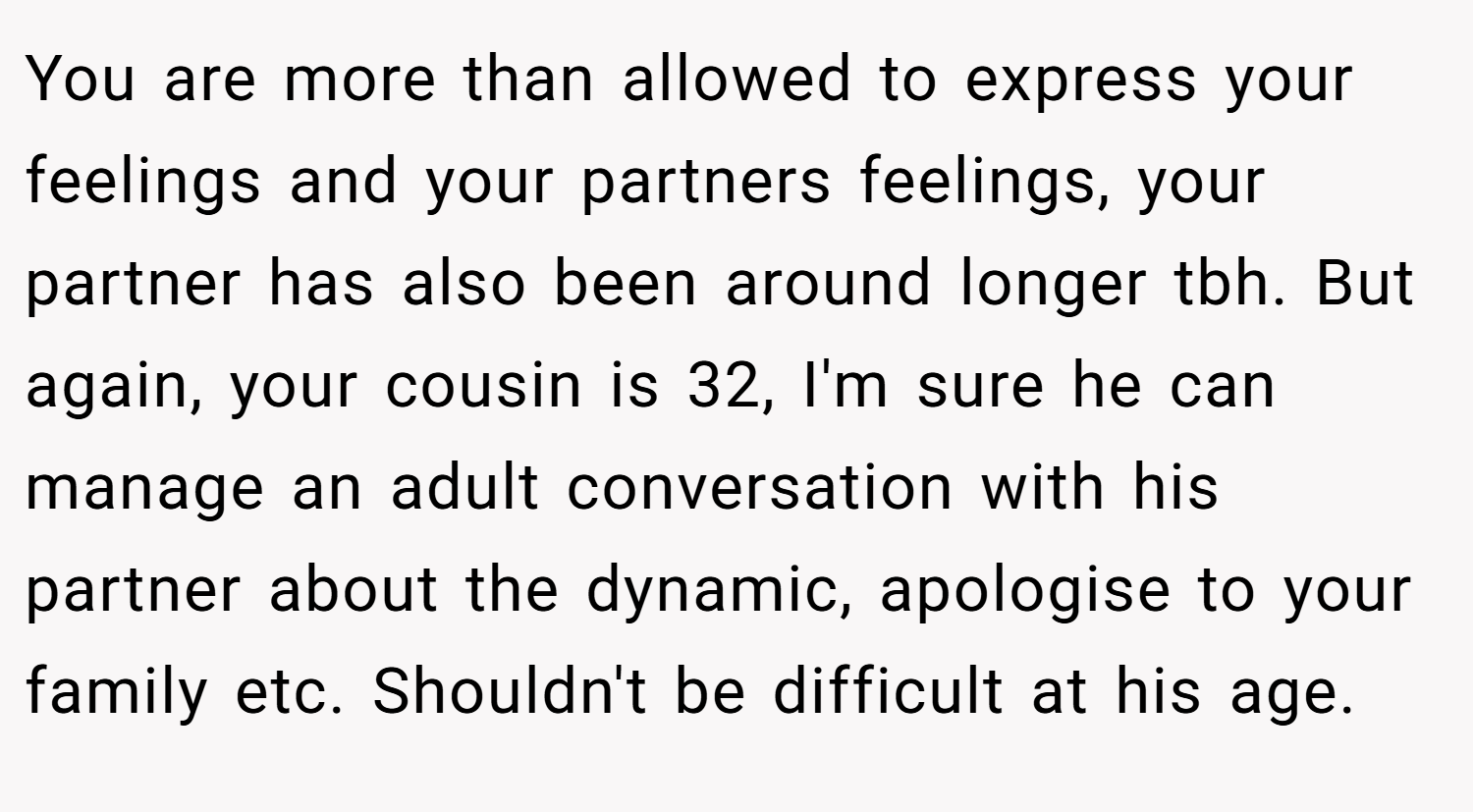 You are more than allowed to express your feelings and your partners feelings, your partner has also been around longer tbh. But again, your cousin is 32, I'm sure he can manage an adult conversation with his partner about the dynamic, apologise to your family etc. Shouldn't be difficult at his age.