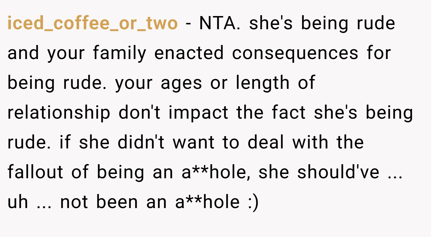 iced_coffee_or_two − NTA. she's being rude and your family enacted consequences for being rude. your ages or length of relationship don't impact the fact she's being rude. if she didn't want to deal with the fallout of being an a**hole, she should've ... uh ... not been an a**hole :)