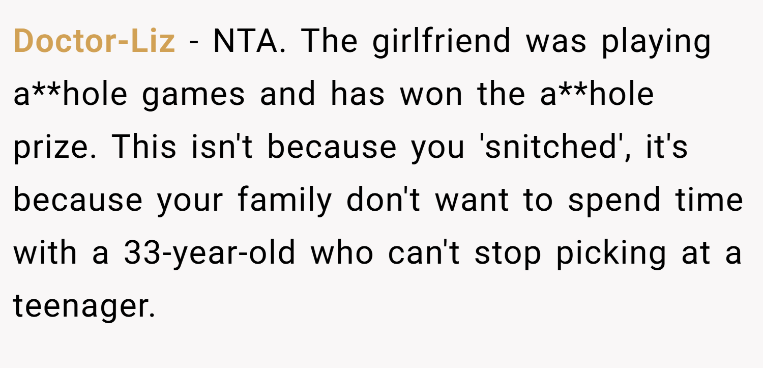 Doctor-Liz − NTA. The girlfriend was playing a**hole games and has won the a**hole prize. This isn't because you 'snitched', it's because your family don't want to spend time with a 33-year-old who can't stop picking at a teenager.