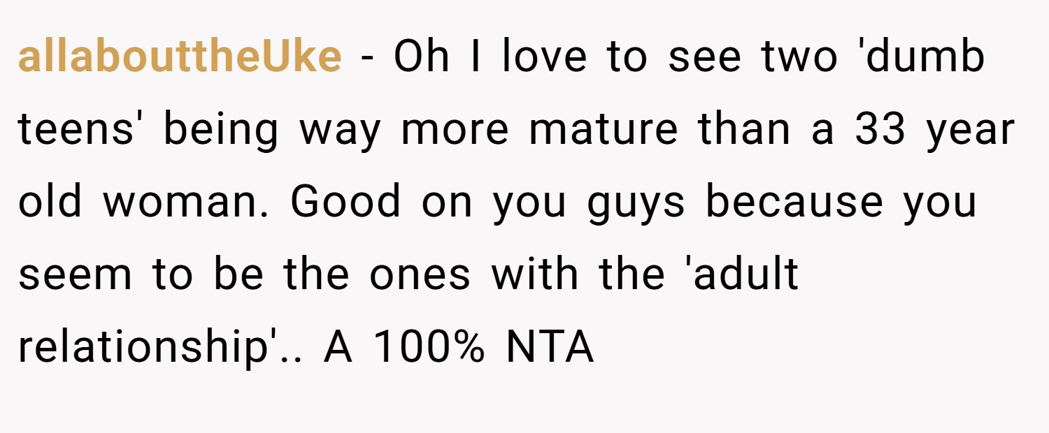allabouttheUke − Oh I love to see two 'dumb teens' being way more mature than a 33 year old woman. Good on you guys because you seem to be the ones with the 'adult relationship'.. A 100% NTA