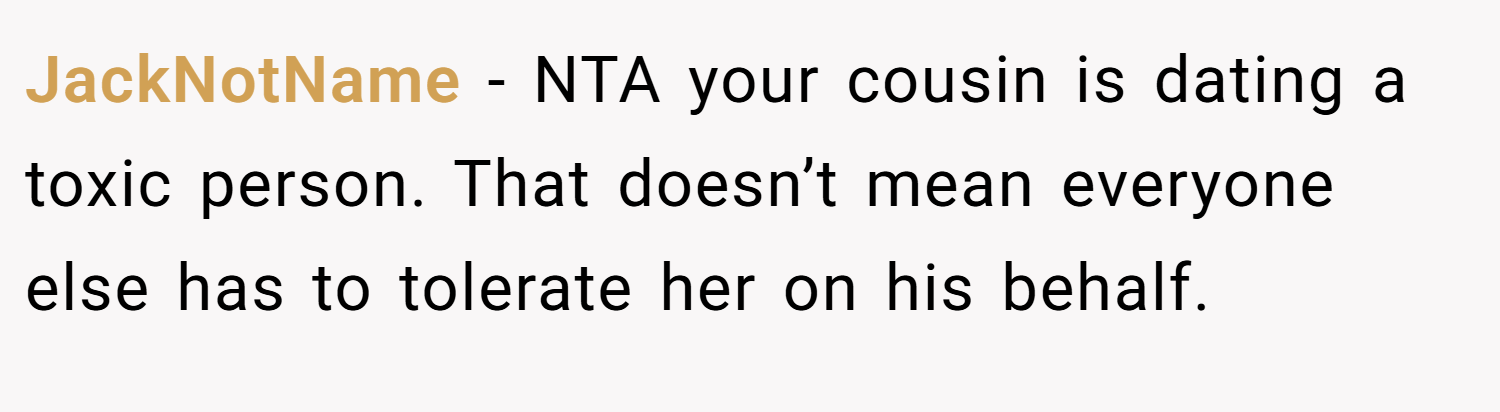 JackNotName − NTA your cousin is dating a toxic person. That doesn’t mean everyone else has to tolerate her on his behalf.