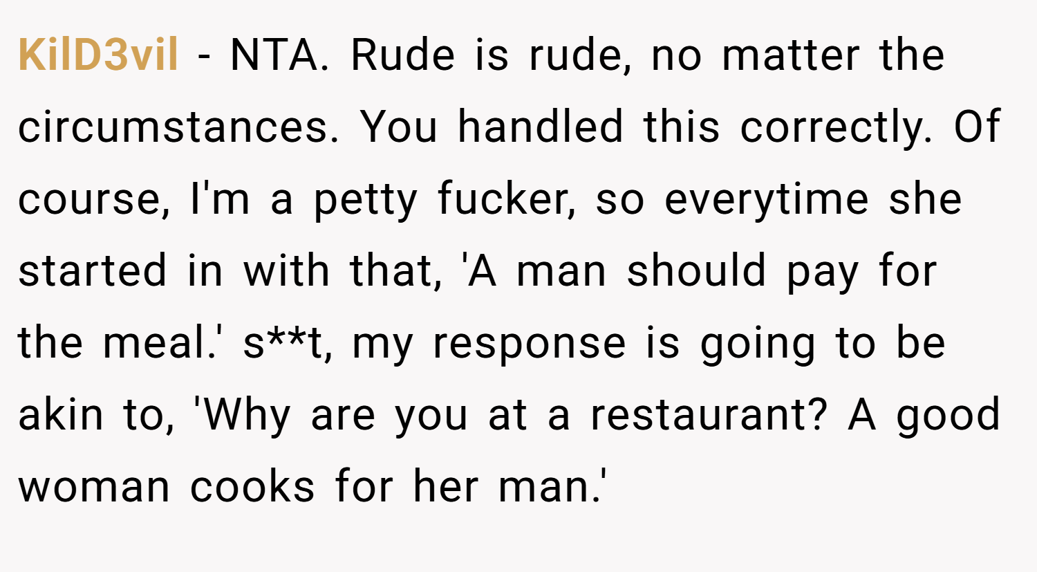 KilD3vil − NTA. Rude is rude, no matter the circumstances. You handled this correctly. Of course, I'm a petty fucker, so everytime she started in with that, 'A man should pay for the meal.' s**t, my response is going to be akin to, 'Why are you at a restaurant? A good woman cooks for her man.'