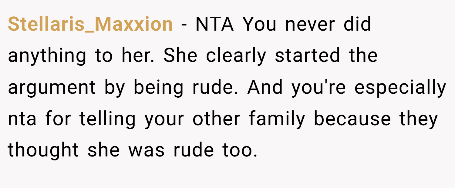 Stellaris_Maxxion − NTA You never did anything to her. She clearly started the argument by being rude. And you're especially nta for telling your other family because they thought she was rude too.