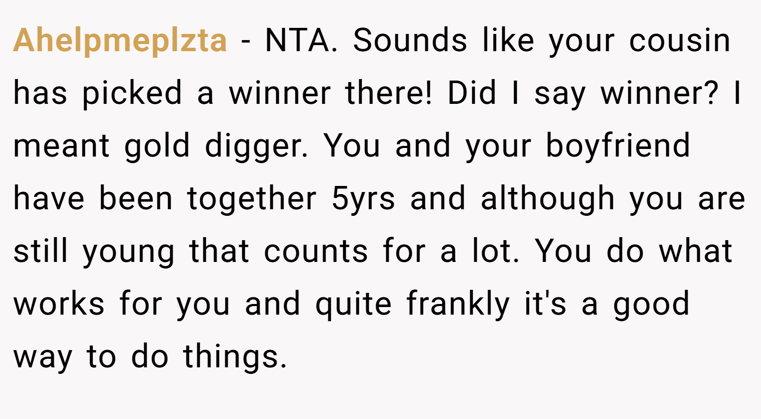 Ahelpmeplzta − NTA. Sounds like your cousin has picked a winner there! Did I say winner? I meant gold digger. You and your boyfriend have been together 5yrs and although you are still young that counts for a lot. You do what works for you and quite frankly it's a good way to do things.