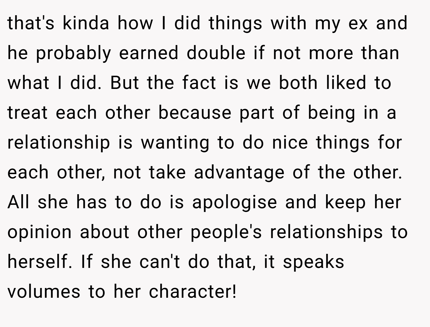 that's kinda how I did things with my ex and he probably earned double if not more than what I did. But the fact is we both liked to treat each other because part of being in a relationship is wanting to do nice things for each other, not take advantage of the other. All she has to do is apologise and keep her opinion about other people's relationships to herself. If she can't do that, it speaks volumes to her character!