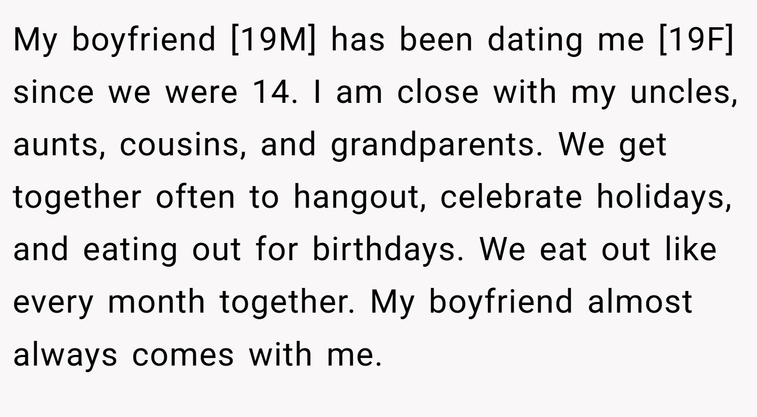 My boyfriend [19M] has been dating me [19F] since we were 14. I am close with my uncles, aunts, cousins, and grandparents. We get together often to hangout, celebrate holidays, and eating out for birthdays. We eat out like every month together. My boyfriend almost always comes with me.