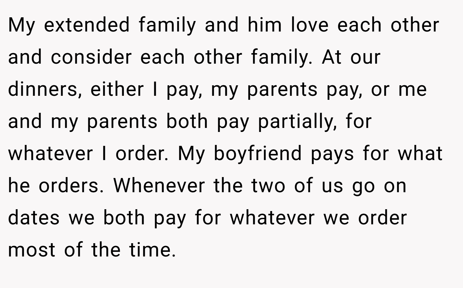 My extended family and him love each other and consider each other family. At our dinners, either I pay, my parents pay, or me and my parents both pay partially, for whatever I order. My boyfriend pays for what he orders. Whenever the two of us go on dates we both pay for whatever we order most of the time.