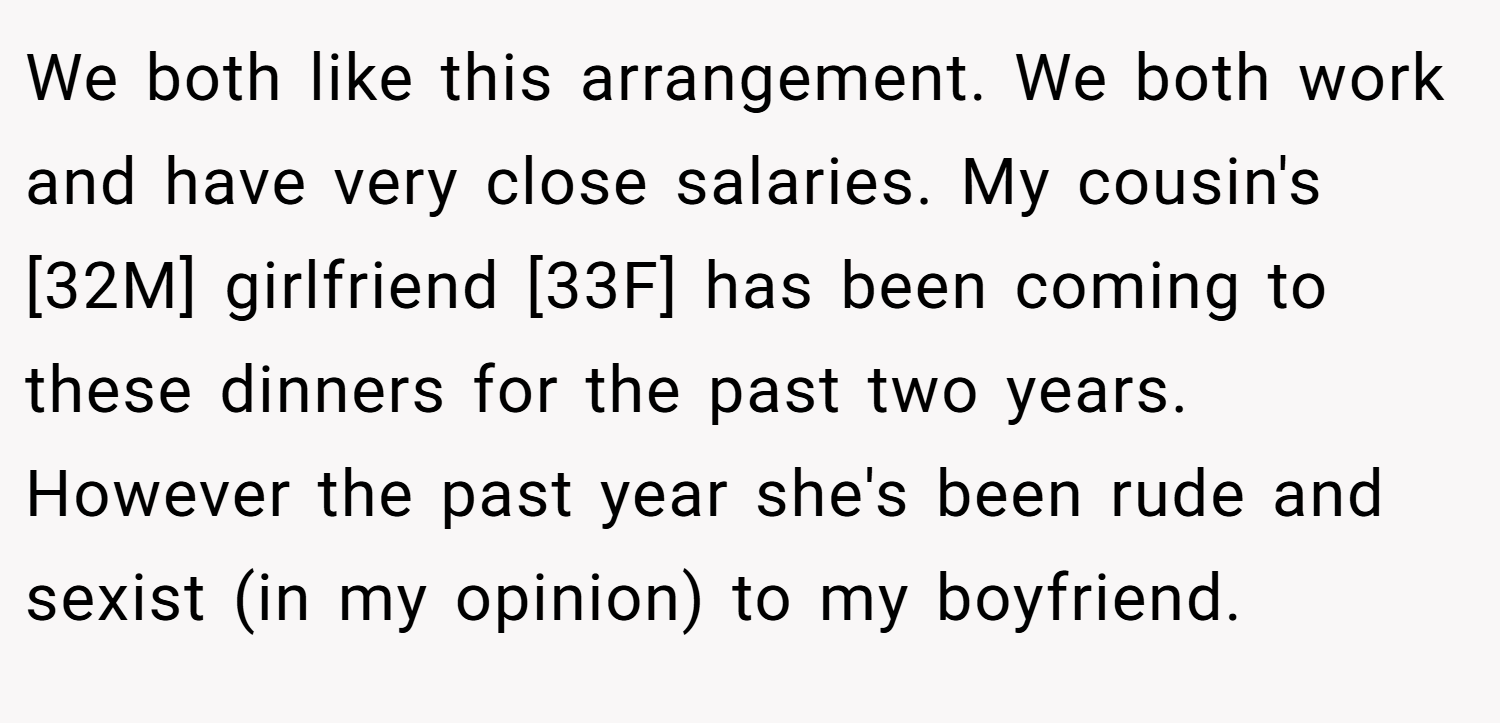 We both like this arrangement. We both work and have very close salaries. My cousin's [32M] girlfriend [33F] has been coming to these dinners for the past two years. However the past year she's been rude and sexist (in my opinion) to my boyfriend.