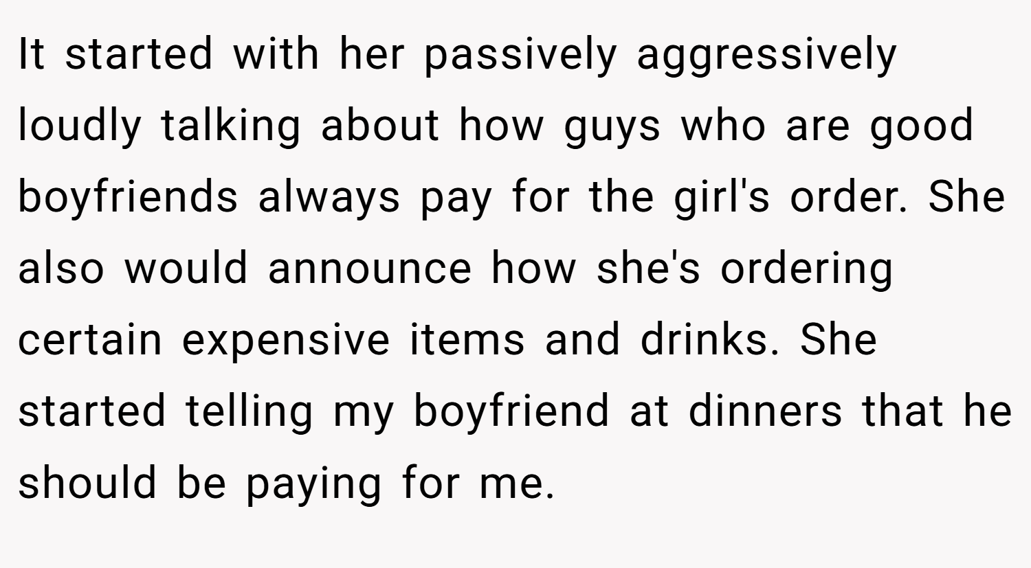 It started with her passively aggressively loudly talking about how guys who are good boyfriends always pay for the girl's order. She also would announce how she's ordering certain expensive items and drinks. She started telling my boyfriend at dinners that he should be paying for me.