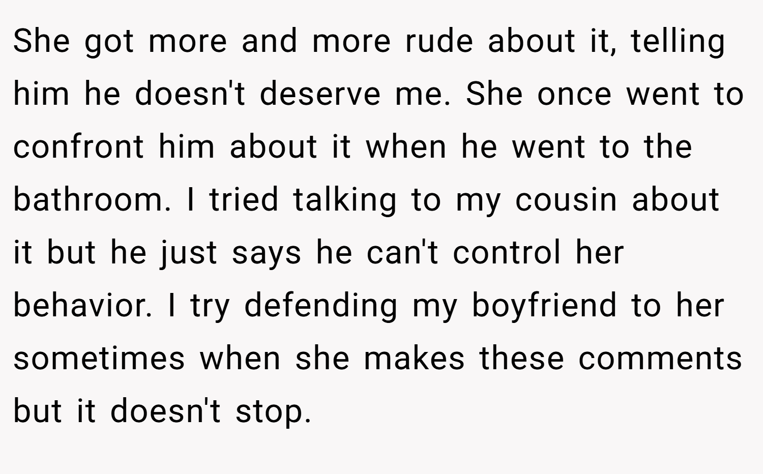 She got more and more rude about it, telling him he doesn't deserve me. She once went to confront him about it when he went to the bathroom. I tried talking to my cousin about it but he just says he can't control her behavior. I try defending my boyfriend to her sometimes when she makes these comments but it doesn't stop.